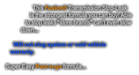 This Fusion® Transmission Stop-Leak                  is the strongest formula you can buy! Able               to stop leaks "store-brands" can't even slow           down...        Will not clog system or void vehicle    warranty.   Super Easy Pour-n-go formula...