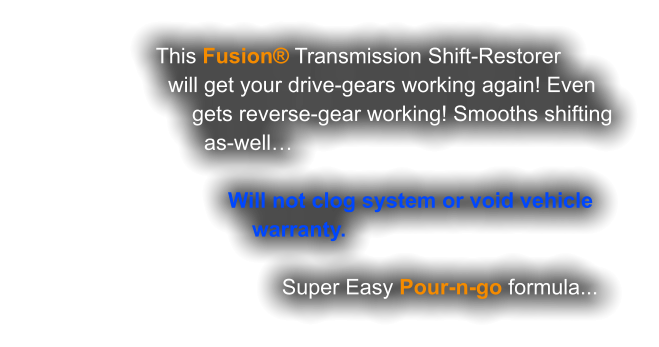 This Fusion® Transmission Shift-Restorer                     will get your drive-gears working again! Even                         gets reverse-gear working! Smooths shifting                           as-well…                                Will not clog system or void vehicle                                   warranty.                                          Super Easy Pour-n-go formula...