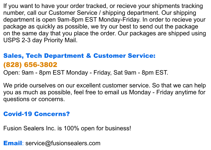 If you want to have your order tracked, or recieve your shipments tracking  number, call our Customer Service / shipping department. Our shipping  department is open 9am-8pm EST Monday-Friday. In order to recieve your package as quickly as possible, we try our best to send out the package  on the same day that you place the order. Our packages are shipped using  USPS 2-3 day Priority Mail.  Sales, Tech Department & Customer Service:  (828) 656-3802 Open: 9am - 8pm EST Monday - Friday, Sat 9am - 8pm EST.  We pride ourselves on our excellent customer service. So that we can help you as much as possible, feel free to email us Monday - Friday anytime for questions or concerns.  Covid-19 Concerns?  Fusion Sealers Inc. is 100% open for business!  Email: service@fusionsealers.com