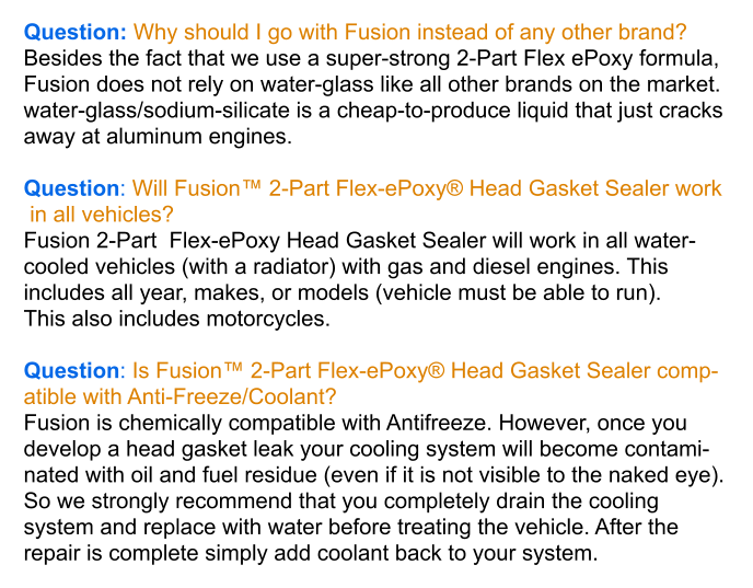 Question: Why should I go with Fusion instead of any other brand? Besides the fact that we use a super-strong 2-Part Flex ePoxy formula,  Fusion does not rely on water-glass like all other brands on the market.  water-glass/sodium-silicate is a cheap-to-produce liquid that just cracks  away at aluminum engines.  Question: Will Fusion™ 2-Part Flex-ePoxy® Head Gasket Sealer work  in all vehicles? Fusion 2-Part  Flex-ePoxy Head Gasket Sealer will work in all water- cooled vehicles (with a radiator) with gas and diesel engines. This  includes all year, makes, or models (vehicle must be able to run).  This also includes motorcycles.  Question: Is Fusion™ 2-Part Flex-ePoxy® Head Gasket Sealer comp- atible with Anti-Freeze/Coolant? Fusion is chemically compatible with Antifreeze. However, once you  develop a head gasket leak your cooling system will become contami- nated with oil and fuel residue (even if it is not visible to the naked eye). So we strongly recommend that you completely drain the cooling system and replace with water before treating the vehicle. After the  repair is complete simply add coolant back to your system.