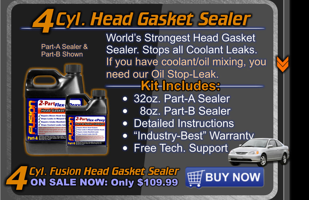 Cyl. Head Gasket Sealer Cyl. Fusion Head Gasket Sealer ON SALE NOW: Only $109.99 World’s Strongest Head Gasket  Sealer. Stops all Coolant Leaks. If you have coolant/oil mixing, you need our Oil Stop-Leak.   4 Kit Includes: •	32oz. Part-A Sealer •	  8oz. Part-B Sealer •	Detailed Instructions •	“Industry-Best” Warranty •	Free Tech. Support Part-A Sealer & Part-B Shown 4