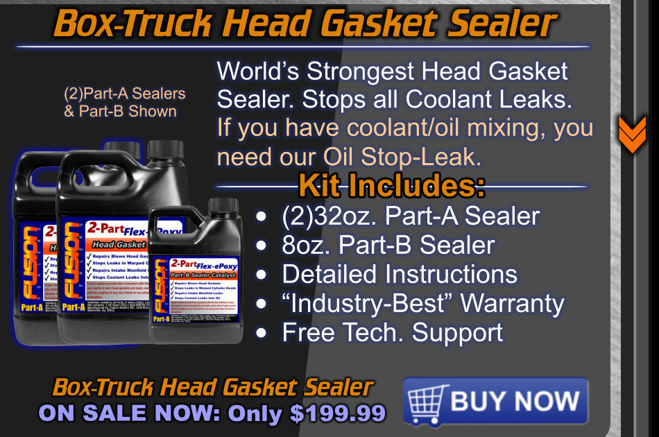 Box-Truck Head Gasket Sealer ON SALE NOW: Only $199.99 World’s Strongest Head Gasket  Sealer. Stops all Coolant Leaks. If you have coolant/oil mixing, you need our Oil Stop-Leak.   Kit Includes: •	(2)32oz. Part-A Sealer •	8oz. Part-B Sealer •	Detailed Instructions •	“Industry-Best” Warranty •	Free Tech. Support (2)Part-A Sealers & Part-B Shown Box-Truck Head Gasket Sealer